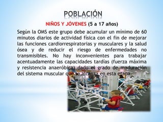 NIÑOS Y JÓVENES (5 a 17 años)
Según la OMS este grupo debe acumular un mínimo de 60
minutos diarios de actividad física con el fin de mejorar
las funciones cardiorrespiratorias y musculares y la salud
ósea y de reducir el riesgo de enfermedades no
transmisibles. No hay inconvenientes para trabajar
acentuadamente las capacidades tardías (fuerza máxima
y resistencia anaeróbica) dado el grado de maduración
del sistema muscular que se alcanza en esta etapa.
 