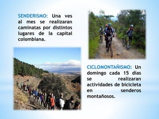 SENDERISMO: Una ves
al mes se realizaran
caminatas por distintos
lugares de la capital
colombiana.
CICLOMONTAÑISMO: Un
domingo cada 15 días
se realizaran
actividades de bicicleta
en senderos
montañosos.
 