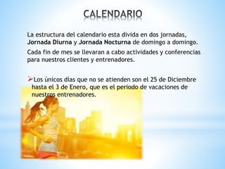 La estructura del calendario esta divida en dos jornadas,
Jornada Diurna y Jornada Nocturna de domingo a domingo.
Cada fin de mes se llevaran a cabo actividades y conferencias
para nuestros clientes y entrenadores.
Los únicos días que no se atienden son el 25 de Diciembre
hasta el 3 de Enero, que es el periodo de vacaciones de
nuestros entrenadores.
 