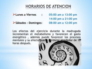 Lunes a Viernes : 05:00 am a 13:00 pm
14:00 pm a 21:00 pm
Sábados – Domingos: 08:00 am a 12:00 pm
Los efectos del ejercicio durante la madrugada
incrementan el metabolismo y favorecen el gasto
energético , además puede favorecer los procesos
mentales y su efecto puede perdurar alrededor de 10
horas después.
 