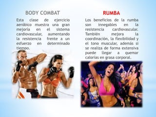 BODY COMBAT
Esta clase de ejercicio
aeróbico muestra una gran
mejoría en el sistema
cardiovascular, aumentando
la resistencia frente a un
esfuerzo en determinado
tiempo.
RUMBA
Los beneficios de la rumba
son innegables en la
resistencia cardiovascular.
También mejora la
coordinación, la flexibilidad y
el tono muscular, además si
se realiza de forma extensiva
puede llegar a quemar
calorías en grasa corporal.
 