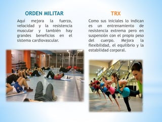 ORDEN MILITAR
Aquí mejora la fuerza,
velocidad y la resistencia
muscular y también hay
grandes beneficios en el
sistema cardiovascular.
TRX
Como sus iniciales lo indican
es un entrenamiento de
resistencia extrema pero en
suspensión con el propio peso
del cuerpo. Mejora la
flexibilidad, el equilibrio y la
estabilidad corporal.
 