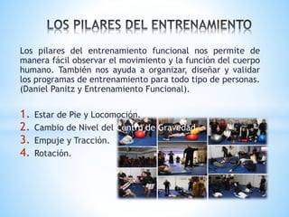 Los pilares del entrenamiento funcional nos permite de
manera fácil observar el movimiento y la función del cuerpo
humano. También nos ayuda a organizar, diseñar y validar
los programas de entrenamiento para todo tipo de personas.
(Daniel Panitz y Entrenamiento Funcional).
1. Estar de Pie y Locomoción.
2. Cambio de Nivel del Centro de Gravedad.
3. Empuje y Tracción.
4. Rotación.
 