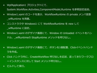 • WpfApplication1 プロジェクトにて、
  System.Workflow.Activities,ComponentModel,Runtime を参照設定追加。

• Window1.xaml のコードを表示、WorkflowRuntime の private メンバ変数
  _wfRuntime を用意。

• コンストラクタ Windows1 にて WorkflowRuntime を new して
  _wfRuntime に設定。

• Window1.xaml のデザイナ画面にて、Window の Unloaded イベントをハン
  ドル、_wfRuntimeの StopRuntime メソッドを呼び出し。



• Window1.xaml のデザイナ画面にて、ボタンを1個配置、Clickイベントハンド
  ラを作成。

• Click ハンドラ内に、CreateWorkflow 呼び出しを記述、返ってきたワークフロ
  ーインスタンスに対して Start メソッド呼び出し。

• ビルドして実行。
 
