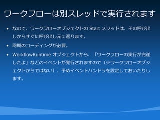 ワークフローは別スレッドで実行されます
• なので、ワークフローオブジェクトの Start メソッドは、その呼び出
 しからすぐに呼び出し元に返ります。

• 同期のコーディングが必要。

• WorkflowRuntime オブジェクトから、「ワークフローの実行が完遂
 したよ」などのイベントが発行されますので（※ワークフローオブジ
 ェクトからではない）、予めイベントハンドラを設定しておいたりし
 ます。
 