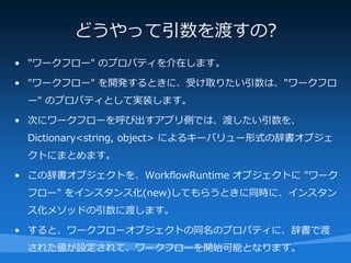 どうやって引数を渡すの?
• "ワークフロー" のプロパティを介在します。

• "ワークフロー" を開発するときに、受け取りたい引数は、"ワークフロ
 ー" のプロパティとして実装します。

• 次にワークフローを呼び出すアプリ側では、渡したい引数を、
 Dictionary<string, object> によるキーバリュー形式の辞書オブジェ
 クトにまとめます。

• この辞書オブジェクトを、WorkflowRuntime オブジェクトに "ワーク
 フロー" をインスタンス化(new)してもらうときに同時に、インスタン
 ス化メソッドの引数に渡します。

• すると、ワークフローオブジェクトの同名のプロパティに、辞書で渡
 された値が設定されて、ワークフローを開始可能となります。
 