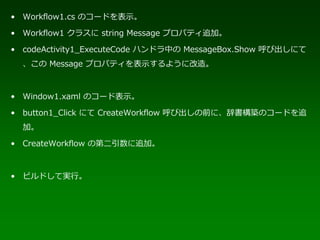 • Workflow1.cs のコードを表示。

• Workflow1 クラスに string Message プロパティ追加。

• codeActivity1_ExecuteCode ハンドラ中の MessageBox.Show 呼び出しにて
  、この Message プロパティを表示するように改造。



• Window1.xaml のコード表示。

• button1_Click にて CreateWorkflow 呼び出しの前に、辞書構築のコードを追
  加。

• CreateWorkflow の第二引数に追加。



• ビルドして実行。
 