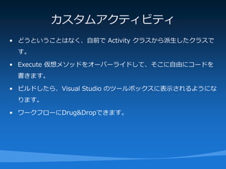 カスタムアクティビティ
• どうということはなく、自前で Activity クラスから派生したクラスで
 す。

• Execute 仮想メソッドをオーバーライドして、そこに自由にコードを
 書きます。

• ビルドしたら、Visual Studio のツールボックスに表示されるようにな
 ります。

• ワークフローにDrug&Dropできます。
 