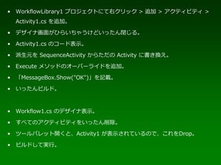 • WorkflowLibrary1 プロジェクトにて右クリック > 追加 > アクティビティ >
  Activity1.cs を追加。

• デザイナ画面がひらいちゃうけどいったん閉じる。

• Activity1.cs のコード表示。

• 派生元を SequenceActivity からただの Activity に書き換え。

• Execute メソッドのオーバーライドを追加。

• 「MessageBox.Show("OK")」を記載。

• いったんビルド。



• Workflow1.cs のデザイナ表示。

• すべてのアクティビティをいったん削除。

• ツールパレット開くと、Activity1 が表示されているので、これをDrop。

• ビルドして実行。
 
