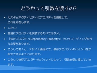 どうやって引数を渡すの?
• カスタムアクティビティにプロパティを用意して、
 これを介在します。

• しかし!

• 普通にプロパティを実装するだけではダメ。

• 「依存プロパティ(Dependency Property)」というコーディングを行
 う必要があります。

• こうしておくと、デザイナ画面にて、依存プロパティのバインド先が
 指定できるようになります。

• こうして依存プロパティのバインドによって、引数を受け渡していき
 ます。
 