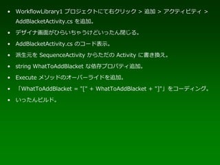 • WorkflowLibrary1 プロジェクトにて右クリック > 追加 > アクティビティ >
  AddBlacketActivity.cs を追加。

• デザイナ画面がひらいちゃうけどいったん閉じる。

• AddBlacketActivity.cs のコード表示。

• 派生元を SequenceActivity からただの Activity に書き換え。

• string WhatToAddBlacket な依存プロパティ追加。

• Execute メソッドのオーバーライドを追加。

• 「WhatToAddBlacket = "[" + WhatToAddBlacket + "]"」をコーディング。

• いったんビルド。
 