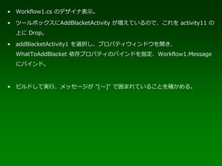 • Workflow1.cs のデザイナ表示。

• ツールボックスにAddBlacketActivity が増えているので、これを activity11 の
  上に Drop。

• addBlacketActivity1 を選択し、プロパティウィンドウを開き、
  WhatToAddBlacket 依存プロパティのバインドを指定、Workflow1.Message
  にバインド。



• ビルドして実行、メッセージが "[～]" で囲まれていることを確かめる。
 