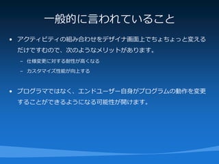 一般的に言われていること
• アクティビティの組み合わせをデザイナ画面上でちょちょっと変える
 だけですむので、次のようなメリットがあります。
 – 仕様変更に対する耐性が高くなる

 – カスタマイズ性能が向上する



• プログラマではなく、エンドユーザー自身がプログラムの動作を変更
 することができるようになる可能性が開けます。
 