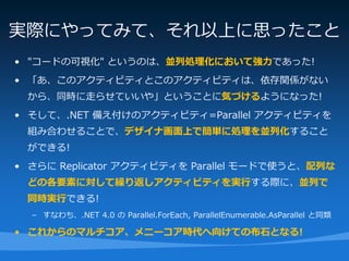 実際にやってみて、それ以上に思ったこと
• "コードの可視化" というのは、並列処理化において強力であった!
• 「あ、このアクティビティとこのアクティビティは、依存関係がない
 から、同時に走らせていいや」ということに気づけるようになった!
• そして、.NET 備え付けのアクティビティ=Parallel アクティビティを
 組み合わせることで、デザイナ画面上で簡単に処理を並列化すること
 ができる!
• さらに Replicator アクティビティを Parallel モードで使うと、配列な
 どの各要素に対して繰り返しアクティビティを実行する際に、並列で
 同時実行できる!
  – すなわち、.NET 4.0 の Parallel.ForEach, ParallelEnumerable.AsParallel と同類

• これからのマルチコア、メニーコア時代へ向けての布石となる!
 