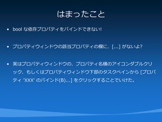 はまったこと
• bool な依存プロパティをバインドできない!


• プロパティウィンドウの該当プロパティの欄に、[...] がないよ?


• 実はプロパティウィンドウの、プロパティ名横のアイコンダブルクリ
 ック、もしくはプロパティウィンドウ下部のタスクペインから [プロパ
 ティ 'XXX' のバインド(B)...] をクリックすることでいけた。
 