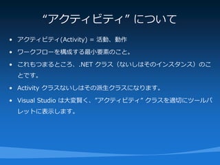 “アクティビティ” について
• アクティビティ(Activity) = 活動、動作

• ワークフローを構成する最小要素のこと。

• これもつまるところ、.NET クラス（ないしはそのインスタンス）のこ
 とです。

• Activity クラスないしはその派生クラスになります。

• Visual Studio は大変賢く、”アクティビティ” クラスを適切にツールパ
 レットに表示します。
 