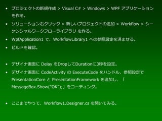 • プロジェクトの新規作成 > Visual C# > Windows > WPF アプリケーション
  を作る。

• ソリューション右クリック > 新しいプロジェクトの追加 > Workflow > シー
  ケンシャルワークフローライブラリ を作る。

• WpfApplication1 で、WorkflowLibrary1 への参照設定を済ませる。

• ビルドを確認。



• デザイナ画面に Delay をDropしてDurationに3秒を設定。

• デザイナ画面に CodeActivity の ExecuteCode をハンドル、参照設定で
  PresentationCore と PresentationFramework を追加し、「
  MessageBox.Show("OK");」をコーディング。



• ここまでやって、Workflow1.Designer.cs を開いてみる。
 