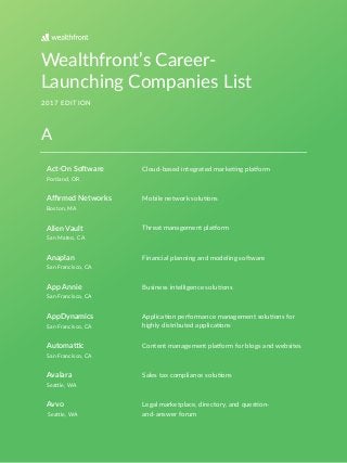 Wealthfront’s Career-
Launching Companies List
2017 EDITION
Act-On So*ware
Portland, OR
Boston, MA
San Mateo, CA
San Francisco, CA
San Francisco, CA
San Francisco, CA
San Francisco, CA
SeaAle, WA
SeaAle, WA
Cloud-based integrated markeDng plaEorm
Aﬃrmed Networks
Alien Vault
Anaplan
App Annie
AppDynamics
Automa<c
Avalara
Avvo
Mobile network soluDons
Threat management plaEorm
Financial planning and modeling soHware
Business intelligence soluDons
ApplicaDon performance management soluDons for
highly distributed applicaDons
Content management plaEorm for blogs and websites
Sales tax compliance soluDons
Legal marketplace, directory, and quesDon-
and-answer forum
A
 