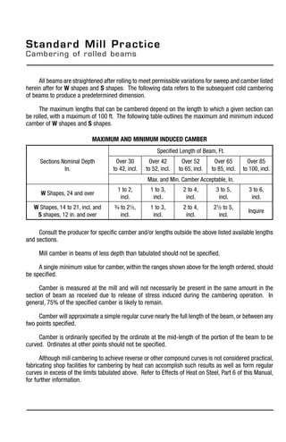 All beams are straightened after rolling to meet permissible variations for sweep and camber listed
herein after for W shapes and S shapes. The following data refers to the subsequent cold cambering
of beams to produce a predetermined dimension.
The maximum lengths that can be cambered depend on the length to which a given section can
be rolled, with a maximum of 100 ft. The following table outlines the maximum and minimum induced
camber of W shapes and S shapes.
Consult the producer for specific camber and/or lengths outside the above listed available lengths
and sections.
Mill camber in beams of less depth than tabulated should not be specified.
A single minimum value for camber, within the ranges shown above for the length ordered, should
be specified.
Camber is measured at the mill and will not necessarily be present in the same amount in the
section of beam as received due to release of stress induced during the cambering operation. In
general, 75% of the specified camber is likely to remain.
Camber will approximate a simple regular curve nearly the full length of the beam, or between any
two points specified.
Camber is ordinarily specified by the ordinate at the mid-length of the portion of the beam to be
curved. Ordinates at other points should not be specified.
Although mill cambering to achieve reverse or other compound curves is not considered practical,
fabricating shop facilities for cambering by heat can accomplish such results as well as form regular
curves in excess of the limits tabulated above. Refer to Effects of Heat on Steel, Part 6 of this Manual,
for further information.
Sections Nominal Depth
In.
Specified Length of Beam, Ft.
Over 30
to 42, incl.
Over 42
to 52, incl.
Over 52
to 65, incl.
Over 65
to 85, incl.
Over 85
to 100, incl.
Max. and Min. Camber Acceptable, In.
W Shapes, 24 and over
1 to 2,
incl.
1 to 3,
incl.
2 to 4,
incl.
3 to 5,
incl.
3 to 6,
incl.
W Shapes, 14 to 21, incl. and
S shapes, 12 in. and over
3/4 to 21/2,
incl.
1 to 3,
incl.
2 to 4,
incl.
21/2 to 5,
incl.
Inquire
Maximum and Minimum Induced Camber
Standard Mill Practice
Cambering of rolled beams
 