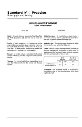 ASTM A618
Outside Dimensions – For round hot formed structural tubing 2
in. and over in nominal size, the outside diameter shall not vary
more than  1 percent from the standard specified.
Mass (A618 only) – The mass of structural tubing shall not be less
than the specified value by more than 3.5 percent.
Length – Structural tubing is commonly produced in random mill
lengths, in multiple lengths, and in definite cut lengths. When cut
lengths are specified for structural tubing, the length tolerances
shall be in accordance with the following table:
Straightness – The permissible variation for straightness of
structural tubing shall be 1/8 in. times the number of feet of total
length divided by 5.
Standard Mill Practice
Steel pipe and tubing
22 ft.
and under
Over 22 ft.
to 44 ft., incl.
Over Under Over
Length tolerance for
specified cut lengths, in. 1/2 1/4 3/4
dimension and weight tolerances
Round Tubing and Pipe
ASTM A53
Weight – The weight of the pipe as specified in Table X2 and Table
X3 (ASTM Specification A53) shall not vary by more than
 10%.
Note that the weight tolerance of  10% is determined from the
weights of the customary lifts of pipe as produced for shipment by
the mill, divided by the number of feet of pipe in the lift. On pipe
sizes over 4 in. where individual lengths may be weighed, the
weight tolerance is applicable to the individual length.
Diameter – For pipe 2 in. and over in nominal diameter,the outside
diameter shall not vary more than  1 percent from the standard
specified.
Thickness – The minimum wall thickness at any point shall be not
more than 12.5 percent under the nominal wall thickness
specified.
 