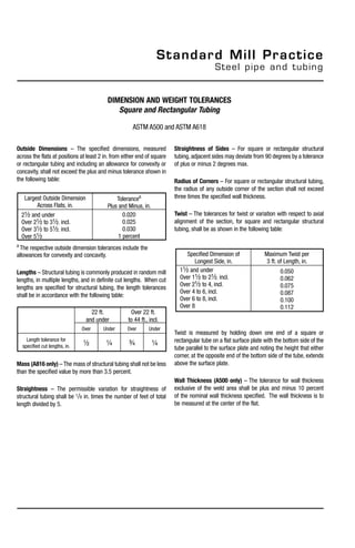 Outside Dimensions – The specified dimensions, measured
across the flats at positions at least 2 in. from either end of square
or rectangular tubing and including an allowance for convexity or
concavity, shall not exceed the plus and minus tolerance shown in
the following table:
a
The respective outside dimension tolerances include the
allowances for convexity and concavity.
Lengths – Structural tubing is commonly produced in random mill
lengths, in multiple lengths, and in definite cut lengths. When cut
lengths are specified for structural tubing, the length tolerances
shall be in accordance with the following table:
Mass (A816 only) –The mass of structural tubing shall not be less
than the specified value by more than 3.5 percent.
Straightness – The permissible variation for straightness of
structural tubing shall be 1/8 in. times the number of feet of total
length divided by 5.
Standard Mill Practice
Steel pipe and tubing
Largest Outside Dimension
Across Flats, in.
Tolerancea
Plus and Minus, in.
21/2 and under
Over 21/2 to 31/2, incl.
Over 31/2 to 51/2, incl.
Over 51/2
0.020
0.025
0.030
1 percent
22 ft.
and under
Over 22 ft.
to 44 ft., incl.
Over Under Over Under
Length tolerance for
specified cut lengths, in. 1/2 1/4 3/4 1/4
Straightness of Sides – For square or rectangular structural
tubing, adjacent sides may deviate from 90 degrees by a tolerance
of plus or minus 2 degrees max.
Radius of Corners – For square or rectangular structural tubing,
the radius of any outside corner of the section shall not exceed
three times the specified wall thickness.
Twist – The tolerances for twist or variation with respect to axial
alignment of the section, for square and rectangular structural
tubing, shall be as shown in the following table:
Twist is measured by holding down one end of a square or
rectangular tube on a flat surface plate with the bottom side of the
tube parallel to the surface plate and noting the height that either
corner, at the opposite end of the bottom side of the tube, extends
above the surface plate.
Wall Thickness (A500 only) – The tolerance for wall thickness
exclusive of the weld area shall be plus and minus 10 percent
of the nominal wall thickness specified. The wall thickness is to
be measured at the center of the flat.
dimension and weight tolerances
Square and Rectangular Tubing
ASTM A500 and ASTM A618
Specified Dimension of
Longest Side, in.
Maximum Twist per
3 ft. of Length, in.
11/2 and under
Over 11/2 to 21/2, incl.
Over 21/2 to 4, incl.
Over 4 to 6, incl.
Over 6 to 8, incl.
Over 8
0.050
0.062
0.075
0.087
0.100
0.112
 