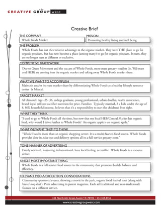 C R E AT I V E G R O U P w e s t




                                                  Creative Brief
       THE COMPANY                                              MISSION
        Whole Foods Market                                       Promoting healthy living and well being
       THE PROBLEM
        Whole Foods has lost their relative advantage in the organic market. ey were THE place to go for
        organic products, but has now become a place (among many) to go for organic products. In turn, they
        are no longer seen as diﬀerent or exclusive.
       COMPETITIVE FRAMEWORK
         Due to Green Movement and the success of Whole Foods, more mass grocery retailers (ie. Wal-mart
         and HEB) are coming into the organic market and taking away Whole Foods market share.

       WHAT WE WANT TO ACCOMPLISH
        Maintain and/or increase market share by diﬀerentiating Whole Foods as a healthy lifestyle resource
        center (a Mecca).

       TARGET MARKET
        All Around : Age -25- 36, college graduate, young professional, urban dweller, health conscience,
        brand loyal, will not sacriﬁce nutrition for price. Families: Typically married, 2 + kids under the age of
        8, 80K household income, believes that it’s a responsibility to start the children’s lives right.
       WHAT THEY THINK
       “I used to go to Whole Foods all the time, but now that my local HEB/Central Market has organic
       food, why would I drive further to Whole Foods? An organic apple is an organic apple.”

       WHAT WE WANT THEM TO THINK
        “Whole Food is more than an organic shopping center. It is a multi-faceted food source. Whole Foods
        provides dine-in, take-out and delivery options all in a full-service grocery store.”

       TONE-MANNER OF ADVERTISING
        Family oriented, nurturing, informational, have local feeling, accessible. Whole Foods is a resource
        center.

       SINGLE MOST IMPORTANT THING
         Whole Foods is a full-service food source in the community that promotes health, balance and
         eﬃciency.

       RELEVANT MEDIA/EXECUTION CONSIDERATIONS
         Community sponsored events, showing a movie in the park, organic food festival tour (along with
         bravo’s top chef ). Print advertising in parent magazine. Each ad (traditional and non-traditional)
         focuses on a diﬀerent service.


                                  323 North 6th Street, Austin TX 78705 • 512.369.8456
                                           www.creativegroupwest.com
 