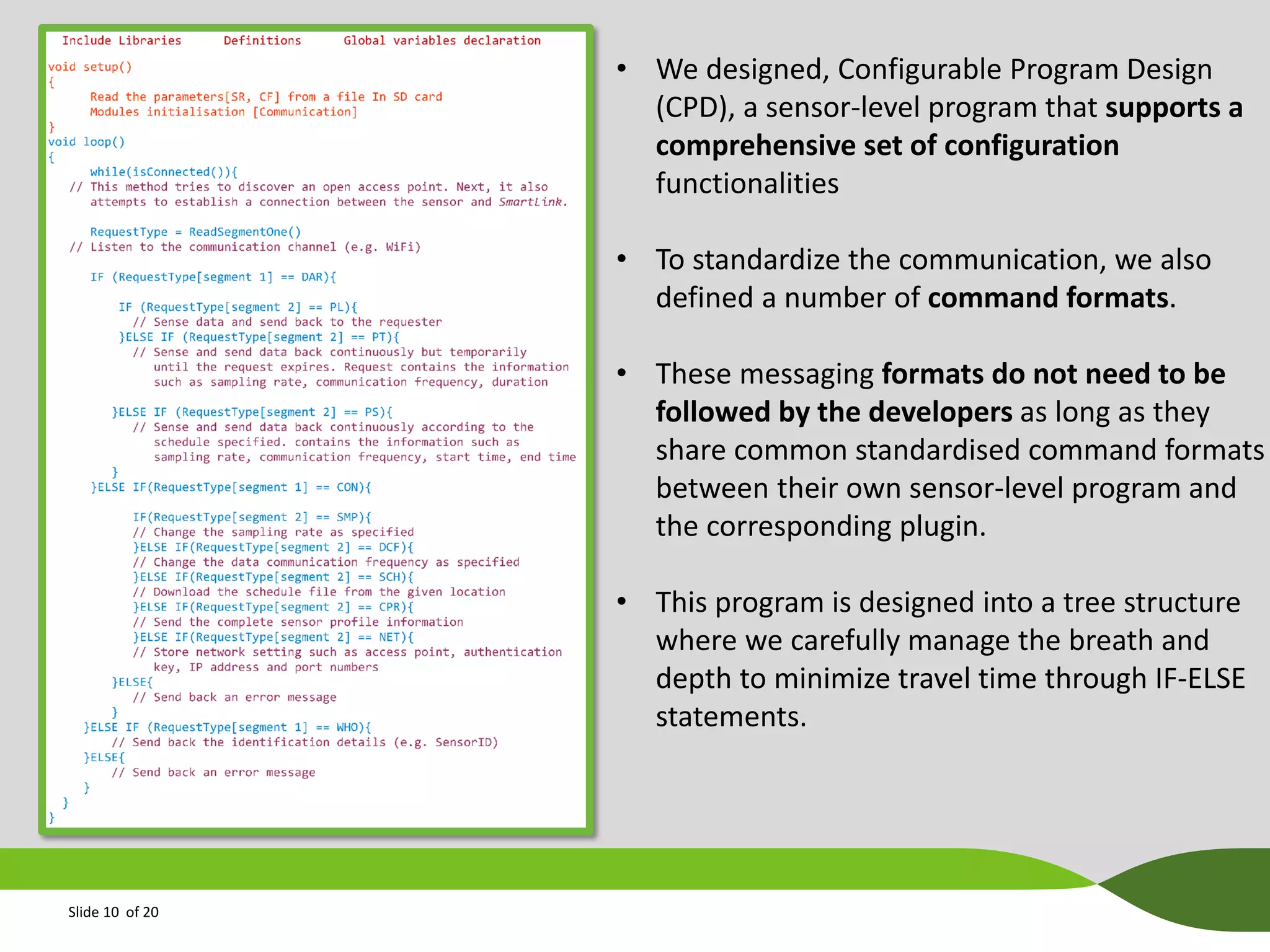 • We designed, Configurable Program Design
(CPD), a sensor-level program that supports a
comprehensive set of configuration
functionalities
• To standardize the communication, we also
defined a number of command formats.
• These messaging formats do not need to be
followed by the developers as long as they
share common standardised command formats
between their own sensor-level program and
the corresponding plugin.
• This program is designed into a tree structure
where we carefully manage the breath and
depth to minimize travel time through IF-ELSE
statements.

Slide 10 of 20

 