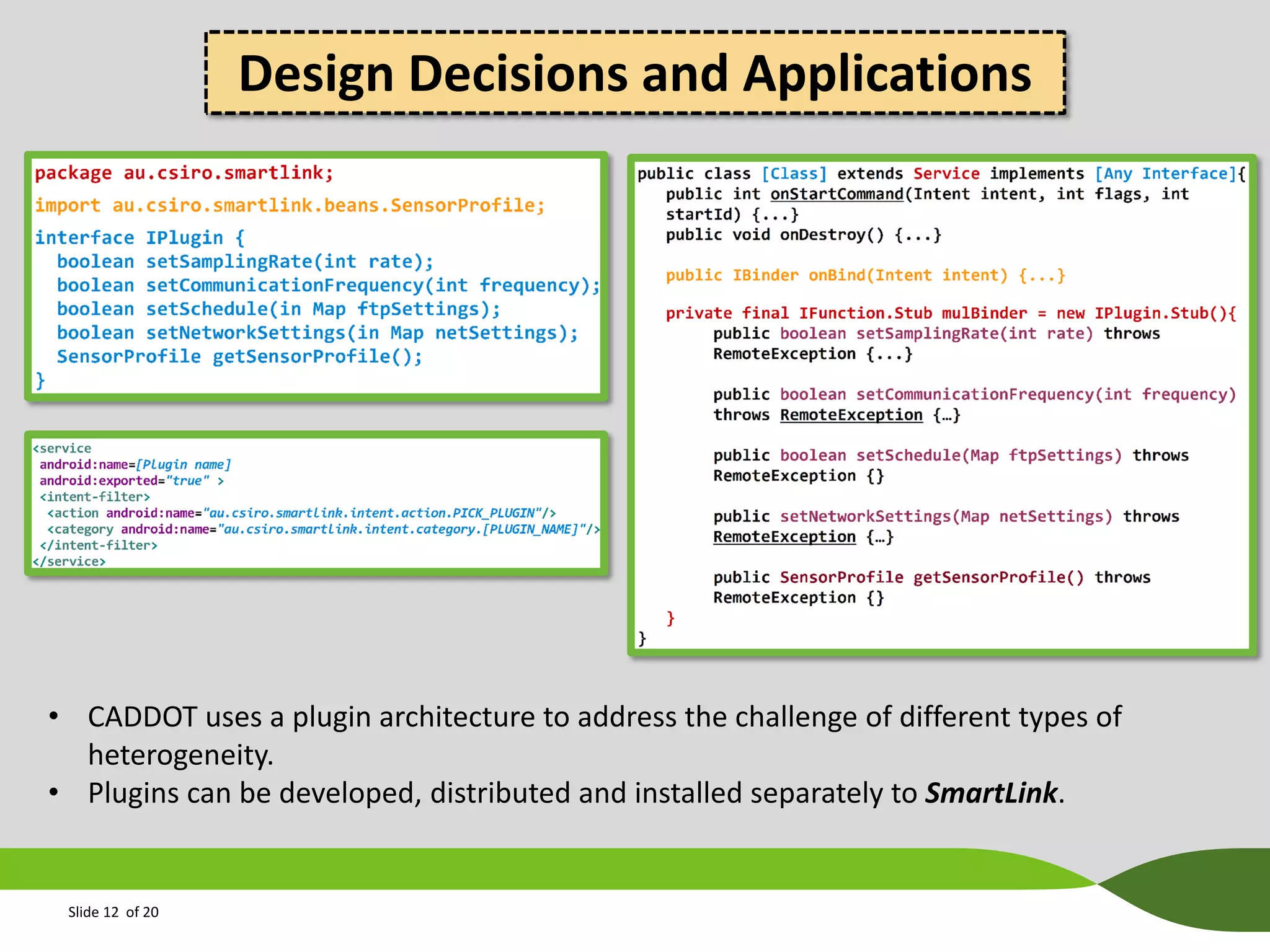 Design Decisions and Applications

• CADDOT uses a plugin architecture to address the challenge of different types of
heterogeneity.
• Plugins can be developed, distributed and installed separately to SmartLink.

Slide 12 of 20

 