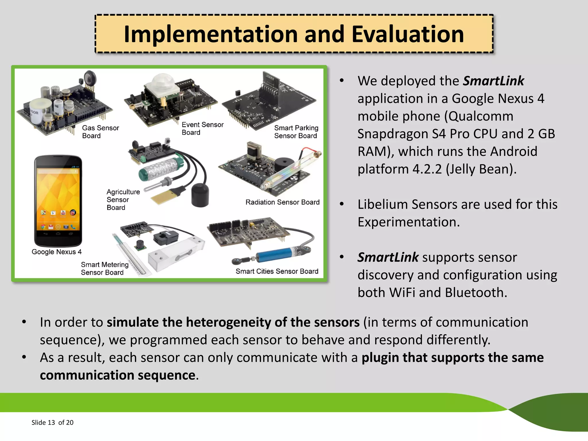 Implementation and Evaluation
• We deployed the SmartLink
application in a Google Nexus 4
mobile phone (Qualcomm
Snapdragon S4 Pro CPU and 2 GB
RAM), which runs the Android
platform 4.2.2 (Jelly Bean).
• Libelium Sensors are used for this
Experimentation.
• SmartLink supports sensor
discovery and configuration using
both WiFi and Bluetooth.
• In order to simulate the heterogeneity of the sensors (in terms of communication
sequence), we programmed each sensor to behave and respond differently.
• As a result, each sensor can only communicate with a plugin that supports the same
communication sequence.
Slide 13 of 20

 