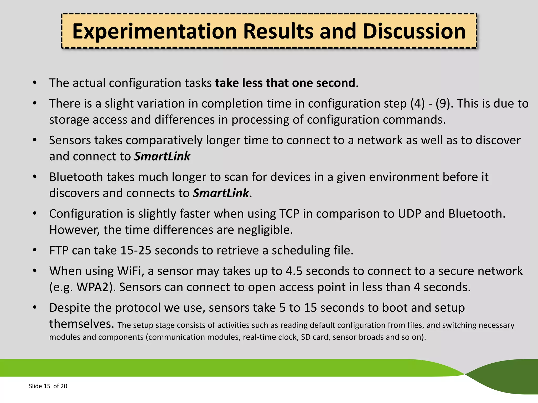 Experimentation Results and Discussion
• The actual configuration tasks take less that one second.
• There is a slight variation in completion time in configuration step (4) - (9). This is due to
storage access and differences in processing of configuration commands.
• Sensors takes comparatively longer time to connect to a network as well as to discover
and connect to SmartLink
• Bluetooth takes much longer to scan for devices in a given environment before it
discovers and connects to SmartLink.
• Configuration is slightly faster when using TCP in comparison to UDP and Bluetooth.
However, the time differences are negligible.
• FTP can take 15-25 seconds to retrieve a scheduling file.
• When using WiFi, a sensor may takes up to 4.5 seconds to connect to a secure network
(e.g. WPA2). Sensors can connect to open access point in less than 4 seconds.
• Despite the protocol we use, sensors take 5 to 15 seconds to boot and setup
themselves. The setup stage consists of activities such as reading default configuration from files, and switching necessary
modules and components (communication modules, real-time clock, SD card, sensor broads and so on).

Slide 15 of 20

 