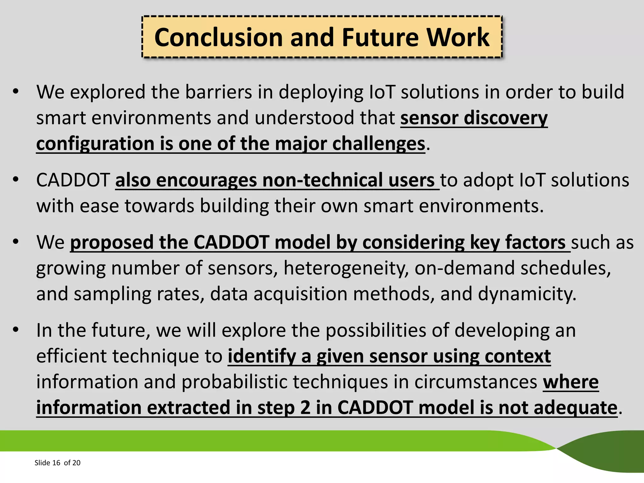 Conclusion and Future Work
• We explored the barriers in deploying IoT solutions in order to build
smart environments and understood that sensor discovery
configuration is one of the major challenges.
• CADDOT also encourages non-technical users to adopt IoT solutions
with ease towards building their own smart environments.
• We proposed the CADDOT model by considering key factors such as
growing number of sensors, heterogeneity, on-demand schedules,
and sampling rates, data acquisition methods, and dynamicity.
• In the future, we will explore the possibilities of developing an
efficient technique to identify a given sensor using context
information and probabilistic techniques in circumstances where
information extracted in step 2 in CADDOT model is not adequate.
Slide 16 of 20

 