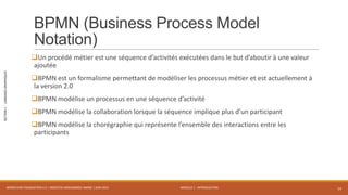 MODULE 1 - INTRODUCTION
SECTION1-LANGAGESGRAPHIQUES
BPMN (Business Process Model
Notation)
Un procédé métier est une séquence d’activités exécutées dans le but d’aboutir à une valeur
ajoutée
BPMN est un formalisme permettant de modéliser les processus métier et est actuellement à
la version 2.0
BPMN modélise un processus en une séquence d’activité
BPMN modélise la collaboration lorsque la séquence implique plus d’un participant
BPMN modélise la chorégraphie qui représente l’ensemble des interactions entre les
participants
WORKFLOW FOUNDATION 4.5 | MOSTEFAI MOHAMMED AMINE | JUIN 2013 14
 