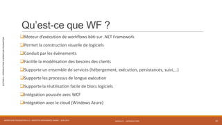 MODULE 1 - INTRODUCTION
SECTION2–INTRODUCTIONÀWORKFLOWFOUNDATION
Qu’est-ce que WF ?
Moteur d’exécution de workflows bâti sur .NET Framework
Permet la construction visuelle de logiciels
Conduit par les évènements
Facilite la modélisation des besoins des clients
Supporte un ensemble de services (hébergement, exécution, persistances, suivi,…)
Supporte les processus de longue exécution
Supporte la réutilisation facile de blocs logiciels
Intégration poussée avec WCF
Intégration avec le cloud (Windows Azure)
WORKFLOW FOUNDATION 4.5 | MOSTEFAI MOHAMMED AMINE | JUIN 2013 20
 
