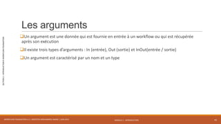 MODULE 1 - INTRODUCTION
SECTION2–INTRODUCTIONÀWORKFLOWFOUNDATION
Les arguments
Un argument est une donnée qui est fournie en entrée à un workflow ou qui est récupérée
après son exécution
Il existe trois types d’arguments : In (entrée), Out (sortie) et InOut(entrée / sortie)
Un argument est caractérisé par un nom et un type
WORKFLOW FOUNDATION 4.5 | MOSTEFAI MOHAMMED AMINE | JUIN 2013 43
 