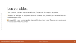MODULE 1 - INTRODUCTION
SECTION2–INTRODUCTIONÀWORKFLOWFOUNDATION
Les variables
Les variables sont des espaces de données caractérisés par un type et un nom
Comme les langages de programmation, les variables sont utilisées pour le calcul et/ou le
stockage de données
Une variable a une portée : visible et accessible dans tout le workflow ou dans le contexte
d’une seule activité uniquement
WORKFLOW FOUNDATION 4.5 | MOSTEFAI MOHAMMED AMINE | JUIN 2013 44
 
