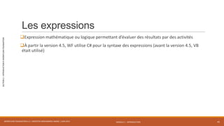 MODULE 1 - INTRODUCTION
SECTION2–INTRODUCTIONÀWORKFLOWFOUNDATION
Les expressions
Expression mathématique ou logique permettant d’évaluer des résultats par des activités
À partir la version 4.5, WF utilise C# pour la syntaxe des expressions (avant la version 4.5, VB
était utilisé)
WORKFLOW FOUNDATION 4.5 | MOSTEFAI MOHAMMED AMINE | JUIN 2013 45
 