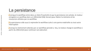 MODULE 1 - INTRODUCTION
SECTION2–INTRODUCTIONÀWORKFLOWFOUNDATION
La persistance
Lorsque le workflow entre dans un état d’inactivité et que la persistance est activée, le moteur
enregistre ce workflow dans un référentiel (SQL Server) pour libérer la mémoire et les
ressources utilisées par ce workflow
La persistance aide aussi à reprendre le workflow suite à une panne matérielle ou tout autre
interruption
Lorsqu’un évènement attendu par un workflow persisté a lieu, le moteur charge le workflow à
partir du référentiel pour continuer son exécution
WORKFLOW FOUNDATION 4.5 | MOSTEFAI MOHAMMED AMINE | JUIN 2013 46
 