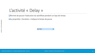 MODULE 2 - CRÉATION ET RÉUTILISATION D’ACTIVITÉS 
SECTION 2: ACTIVITÉS PRÉDÉFINIES 
L’activité « Delay » 
Permet de pauser l’exécution du workflow pendant un laps de temps 
La propriété « Duration » indique le temps de pause 
WORKFLOW FOUNDATION 4.5 | MOSTEFAI MOHAMMED AMINE | JUIN 2013 10 
 