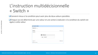 MODULE 2 - CRÉATION ET RÉUTILISATION D’ACTIVITÉS 
SECTION 2: ACTIVITÉS PRÉDÉFINIES 
L’instruction multidécisionnelle 
« Switch » 
Convient mieux si la condition peut avoir plus de deux valeurs possibles 
Chaque cas est déterminé par une valeur et une action à exécuter si la condition du switch est 
égale à cette valeur 
WORKFLOW FOUNDATION 4.5 | MOSTEFAI MOHAMMED AMINE | JUIN 2013 15 
 