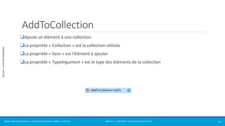 MODULE 2 - CRÉATION ET RÉUTILISATION D’ACTIVITÉS 
SECTION 2: ACTIVITÉS PRÉDÉFINIES 
AddToCollection 
Ajoute un élément à une collection 
La propriété « Collection » est la collection utilisée 
La propriété « Item » est l’élément à ajouter 
La propriété « TypeArgument » est le type des éléments de la collection 
WORKFLOW FOUNDATION 4.5 | MOSTEFAI MOHAMMED AMINE | JUIN 2013 24 
 
