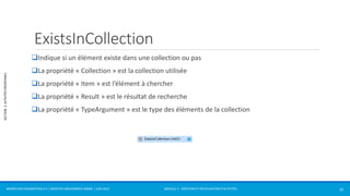 MODULE 2 - CRÉATION ET RÉUTILISATION D’ACTIVITÉS 
SECTION 2: ACTIVITÉS PRÉDÉFINIES 
ExistsInCollection 
Indique si un élément existe dans une collection ou pas 
La propriété « Collection » est la collection utilisée 
La propriété « Item » est l’élément à chercher 
La propriété « Result » est le résultat de recherche 
La propriété « TypeArgument » est le type des éléments de la collection 
WORKFLOW FOUNDATION 4.5 | MOSTEFAI MOHAMMED AMINE | JUIN 2013 25 
 