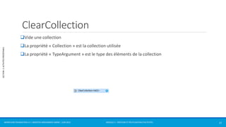 MODULE 2 - CRÉATION ET RÉUTILISATION D’ACTIVITÉS 
SECTION 2: ACTIVITÉS PRÉDÉFINIES 
ClearCollection 
Vide une collection 
La propriété « Collection » est la collection utilisée 
La propriété « TypeArgument » est le type des éléments de la collection 
WORKFLOW FOUNDATION 4.5 | MOSTEFAI MOHAMMED AMINE | JUIN 2013 27 
 