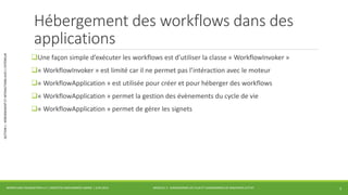 MODULE 3 - DIAGRAMMES DE FLUX ET DIAGRAMMES DE MACHINES D’ETAT 
SECTION 1 : HÉBERGEMENT ET INTERACTIONS AVEC L’EXTÉRIEUR 
Hébergement des workflows dans des 
applications 
Une façon simple d’exécuter les workflows est d’utiliser la classe « WorkflowInvoker » 
« WorkflowInvoker » est limité car il ne permet pas l’intéraction avec le moteur 
« WorkflowApplication » est utilisée pour créer et pour héberger des workflows 
« WorkflowApplication » permet la gestion des évènements du cycle de vie 
« WorkflowApplication » permet de gérer les signets 
WORKFLOW FOUNDATION 4.5 | MOSTEFAI MOHAMMED AMINE | JUIN 2013 3 
 
