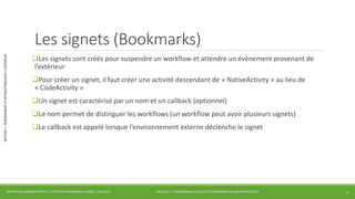 MODULE 3 - DIAGRAMMES DE FLUX ET DIAGRAMMES DE MACHINES D’ETAT 
SECTION 1 : HÉBERGEMENT ET INTERACTIONS AVEC L’EXTÉRIEUR 
Les signets (Bookmarks) 
Les signets sont créés pour suspendre un workflow et attendre un évènement provenant de 
l’extérieur 
Pour créer un signet, il faut créer une activité descendant de « NativeActivity » au lieu de 
« CodeActivity » 
Un signet est caractérisé par un nom et un callback (optionnel) 
Le nom permet de distinguer les workflows (un workflow peut avoir plusieurs signets) 
Le callback est appelé lorsque l’environnement externe déclenche le signet 
WORKFLOW FOUNDATION 4.5 | MOSTEFAI MOHAMMED AMINE | JUIN 2013 4 
 