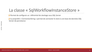 MODULE 4 – SERVICE AVANCÉS
SECTION1:PERSISTANCE
La classe « SqlWorkflowInstanceStore »
 Permet de configurer un référentiel de stockage sous SQL Server
 La propriété « ConnectionString » permet de connecter le store à une base de données SQL
Server de persistance
WORKFLOW FOUNDATION 4.5 | MOSTEFAI MOHAMMED AMINE | JUIN 2013 11
 