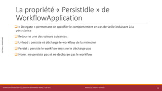 MODULE 4 – SERVICE AVANCÉS
SECTION1:PERSISTANCE
La propriété « PersistIdle » de
WorkflowApplication
 « Delegate » permettant de spécifier le comportement en cas de veille induisant à la
persistance
 Retourne une des valeurs suivantes :
 Unload : persiste et décharge le workflow de la mémoire
 Persist : persiste le workflow mais ne le décharge pas
 None : ne persiste pas et ne décharge pas le workflow
WORKFLOW FOUNDATION 4.5 | MOSTEFAI MOHAMMED AMINE | JUIN 2013 12
 