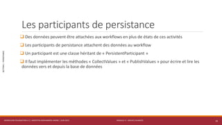 MODULE 4 – SERVICE AVANCÉS
SECTION1:PERSISTANCE
Les participants de persistance
 Des données peuvent être attachées aux workflows en plus de états de ces activités
 Les participants de persistance attachent des données au workflow
 Un participant est une classe héritant de « PersistentParticipant »
 Il faut implémenter les méthodes « CollectValues » et « PublishValues » pour écrire et lire les
données vers et depuis la base de données
WORKFLOW FOUNDATION 4.5 | MOSTEFAI MOHAMMED AMINE | JUIN 2013 16
 