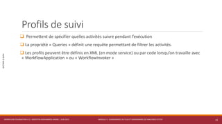 MODULE 3 - DIAGRAMMES DE FLUX ET DIAGRAMMES DE MACHINES D’ETAT
SECTION2:SUIVI
Profils de suivi
 Permettent de spécifier quelles activités suivre pendant l’exécution
 La propriété « Queries » définit une requête permettant de filtrer les activités.
 Les profils peuvent être définis en XML (en mode service) ou par code lorsqu’on travaille avec
« WorkflowApplication » ou « WorkflowInvoker »
WORKFLOW FOUNDATION 4.5 | MOSTEFAI MOHAMMED AMINE | JUIN 2013 24
 