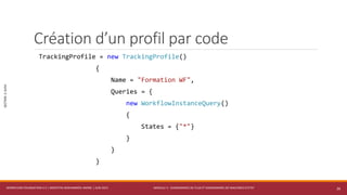 MODULE 3 - DIAGRAMMES DE FLUX ET DIAGRAMMES DE MACHINES D’ETAT
SECTION2:SUIVI
Création d’un profil par code
TrackingProfile = new TrackingProfile()
{
Name = "Formation WF",
Queries = {
new WorkflowInstanceQuery()
{
States = {"*"}
}
}
}
WORKFLOW FOUNDATION 4.5 | MOSTEFAI MOHAMMED AMINE | JUIN 2013 26
 