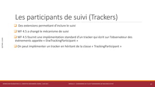 MODULE 3 - DIAGRAMMES DE FLUX ET DIAGRAMMES DE MACHINES D’ETAT
SECTION2:SUIVI
Les participants de suivi (Trackers)
 Des extensions permettant d’inclure le suivi
 WF 4.5 a changé le mécanisme de suivi
 WF 4.5 fournit une implémentation standard d’un tracker qui écrit sur l’observateur des
évènements appelée « EtwTrackingParticipant »
 On peut implémenter un tracker en héritant de la classe « TrackingParticipant »
WORKFLOW FOUNDATION 4.5 | MOSTEFAI MOHAMMED AMINE | JUIN 2013 27
 